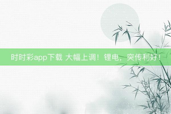 時(shí)時(shí)彩app下載 大幅上調(diào)！鋰電，突傳利好！