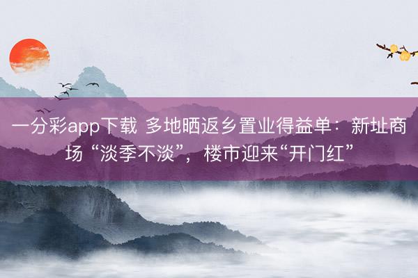 一分彩app下載 多地曬返鄉(xiāng)置業(yè)得益單：新址商場 “淡季不淡”，樓市迎來“開門紅”