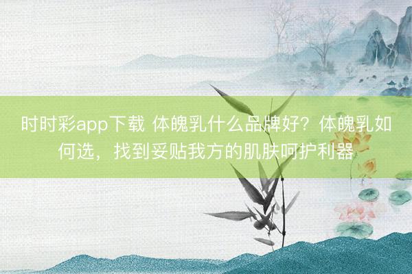 時時彩app下載 體魄乳什么品牌好？體魄乳如何選，找到妥貼我方的肌膚呵護利器