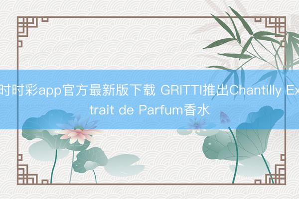 時(shí)時(shí)彩app官方最新版下載 GRITTI推出Chantilly Extrait de Parfum香水