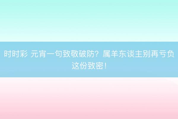時時彩 元宵一句致敬破防？屬羊東談主別再虧負這份致密！