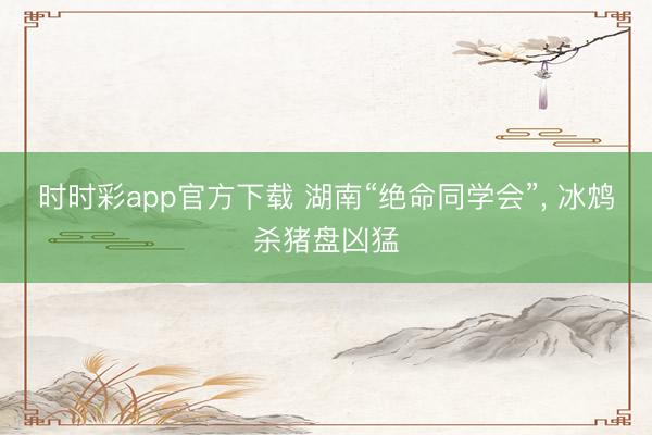 時(shí)時(shí)彩app官方下載 湖南“絕命同學(xué)會(huì)”, 冰鴆殺豬盤兇猛