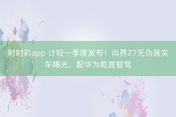 時時彩app 計較一季度發布！尚界Z7無偽裝實車曝光，配華為乾崑智駕