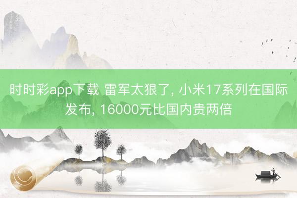 時時彩app下載 雷軍太狠了， 小米17系列在國際發布， 16000元比國內貴兩倍