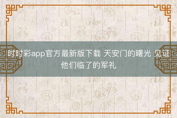 時時彩app官方最新版下載 天安門的曙光 見證他們臨了的軍禮