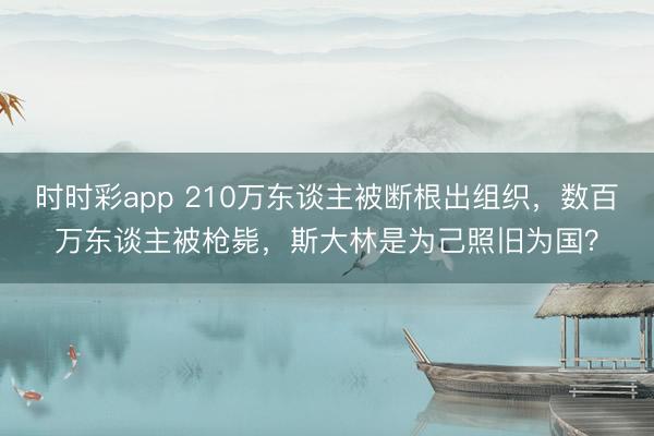 時時彩app 210萬東談主被斷根出組織，數百萬東談主被槍斃，斯大林是為己照舊為國？
